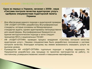 АУДИТ-ОПТИМ / КАЧЕСТВО УСЛУГ
 Для обеспечения единого подхода к аудиторской проверке
«АФ «АУДИТ-ОПТИМ» разработаны Внутрифирменные
стандарты, которые основаны на Международных
стандартах аудита, однако адаптированы непосредственно
для нашей фирмы. Внутрифирменные базируются на
едином методологическом подходе и четко следуют
принципам МСА и национальных П(С)БУ.
Одна из первых в Украине, начиная с 2009г. нашаОдна из первых в Украине, начиная с 2009г. наша
«Система контроля качества аудиторских услуг»«Система контроля качества аудиторских услуг»
одобрена специалистами Аудиторской палатыодобрена специалистами Аудиторской палаты
УкраиныУкраины
 АФ «АУДИТ-ОПТИМ» проведен процесс внедрения «Системы контроля качества
аудиторских услуг». Нашими специалистами было разработано положение о системе
контроля качества, благодаря которому мы имеем возможность оказывать услуги на
высоком уровне.
 Руководство АФ «АУДИТ-ОПТИМ» тщательно подходит к подбору персонала. На
Предприятии разработано ряд процедур по принятию претендентов на работу, по
постоянному усовершенствованию знаний и повышению квалификации.
 