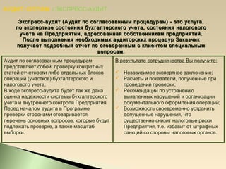 АУДИТ-ОПТИМ / ЭКСПРЕСС-АУДИТ
Экспресс-аудит (Аудит по согласованным процедурам) - это услуга,Экспресс-аудит (Аудит по согласованным процедурам) - это услуга,
по экспертизе состояния бухгалтерского учета, состояния налоговогопо экспертизе состояния бухгалтерского учета, состояния налогового
учета на Предприятии, адресованная собственникам предприятий.учета на Предприятии, адресованная собственникам предприятий.
После выполнения необходимых аудиторских процедур ЗаказчикПосле выполнения необходимых аудиторских процедур Заказчик
получает подробный отчет по оговоренным с клиентом специальнымполучает подробный отчет по оговоренным с клиентом специальным
вопросам.вопросам.
Аудит по согласованным процедурам
представляет собой: проверку конкретных
статей отчетности либо отдельных блоков
операций (участков) бухгалтерского и
налогового учета.
В ходе экспресс-аудита будет так же дана
оценка надежности системы бухгалтерского
учета и внутреннего контроля Предприятия.
Перед началом аудита в Программе
проверки сторонами оговаривается
перечень основных вопросов, которые будут
подлежать проверке, а также масштаб
выборки.
В результате сотрудничества Вы получите:
 Независимое экспертное заключение;
 Расчеты и показатели, полученные при
проведении проверки;
 Рекомендации по устранению
выявленных нарушений и организации
документального оформления операций;
 Возможность своевременно устранить
допущенные нарушения, что
существенно снизит налоговые риски
Предприятия, т.е. избавит от штрафных
санкций со стороны налоговых органов.
 
