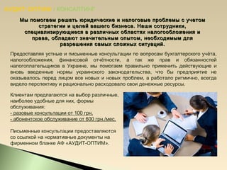 АУДИТ-ОПТИМ / КОНСАЛТИНГ
Мы помогаем решать юридические и налоговые проблемы с учетомМы помогаем решать юридические и налоговые проблемы с учетом
стратегии и целей вашего бизнеса. Наши сотрудники,стратегии и целей вашего бизнеса. Наши сотрудники,
специализирующиеся в различных областях налогообложения испециализирующиеся в различных областях налогообложения и
права, обладают значительным опытом, необходимым дляправа, обладают значительным опытом, необходимым для
разрешения самых сложных ситуаций.разрешения самых сложных ситуаций.
Предоставляя устные и письменные консультации по вопросам бухгалтерского учёта,
налогообложения, финансовой отчётности, а так же прав и обязанностей
налогоплательщиков в Украине, мы помогаем правильно применить действующие и
вновь введенные нормы украинского законодательства, что бы предприятие не
оказывалось перед лицом все новых и новых проблем, а работало ритмично, всегда
видело перспективу и рационально расходовало свои денежные ресурсы.
Клиентам предлагаются на выбор различные,
наиболее удобные для них, формы
обслуживания:
- разовые консультации от 100 грн.
- абонентское обслуживание от 600 грн./мес.
Письменные консультации предоставляются
со ссылкой на нормативные документы на
фирменном бланке АФ «АУДИТ-ОПТИМ».
 
