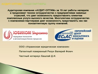 АУДИТ-ОПТИМ / НАШИ ПАРТНЕРЫ
Аудиторская компания «АУДИТ-ОПТИМ» за 19 лет работы наладилаАудиторская компания «АУДИТ-ОПТИМ» за 19 лет работы наладила
и продолжает тесное сотрудничество с предприятиями смежныхи продолжает тесное сотрудничество с предприятиями смежных
отраслей, что дает возможность предоставлять клиентамотраслей, что дает возможность предоставлять клиентам
комплексные услуги высокого качества. Многолетнее сотрудничествокомплексные услуги высокого качества. Многолетнее сотрудничество
с компаниями-партнерами дает возможность представлять нас какс компаниями-партнерами дает возможность представлять нас как
консалтинговую группу компаний.консалтинговую группу компаний.
ООО «Украинская юридическая компания»
Патентный поверенный Ризун Валерий Фокич
Частный нотариус Башлай Д.И.
 