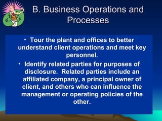 B. Business Operations and
            Processes

  • Tour the plant and offices to better
understand client operations and meet key
                 personnel.
• Identify related parties for purposes of
  disclosure. Related parties include an
  affiliated company, a principal owner of
 client, and others who can influence the
 management or operating policies of the
                    other.
 