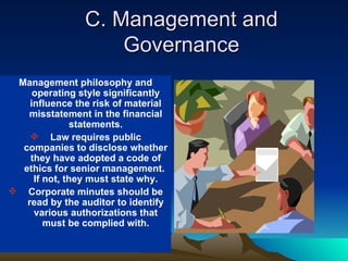 C. Management and
                    Governance
 Management philosophy and
     operating style significantly
    influence the risk of material
   misstatement in the financial
              statements.
     Law requires public
  companies to disclose whether
    they have adopted a code of
  ethics for senior management.
     If not, they must state why.
 Corporate minutes should be
   read by the auditor to identify
     various authorizations that
        must be complied with.
 