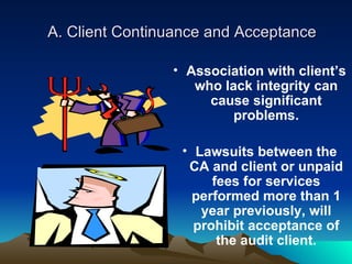 A. Client Continuance and Acceptance

                • Association with client’s
                   who lack integrity can
                     cause significant
                         problems.

                 • Lawsuits between the
                  CA and client or unpaid
                      fees for services
                   performed more than 1
                    year previously, will
                   prohibit acceptance of
                       the audit client.
 