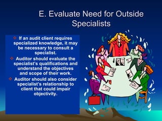 E. Evaluate Need for Outside
                       Specialists
  If an audit client requires
  specialized knowledge, it may
    be necessary to consult a
             specialist.
 Auditor should evaluate the
  specialist’s qualifications and
    understand the objectives
     and scope of their work.
 Auditor should also consider
   specialist’s relationship to
      client that could impair
             objectivity.
 