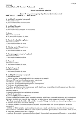 Page 1 of 26
CECCAR
Institutul Naţional de Dezvoltare Profesională
                                                         AUDIT
                                           “Practici de control al conturilor”

                (Suport de curs pentru stagiari şi dezvoltarea profesională continuă)
PRACTICI DE CONTROL AL CONTURILOR

A. Imobilizări corporale şi necorporale
10 domenii de control
42 proceduri (diligenţe) ale auditorului

B. Imobilizări financiare
11 domenii de control
49 proceduri de audit (diligenţe ale auditorului)

C. Stocuri
7 9 domenii de control
33 36 proceduri (diligenţe) de audit

D. Datorii şi cheltuieli de exploatare
3 domenii de control
20 proceduri (diligenţe) de audit

E. Clienţi şi venituri din exploatare
5 domenii de control
38 proceduri (diligenţe) de audit

F. Provizioane pentru riscuri şi cheltuieli
8 domenii de control
20 proceduri (diligenţe de audit)

G. Trezoreria
6 domenii de control
31 proceduri (diligenţe) de audit

H. Capitaluri proprii
6 domenii de control
19 proceduri (diligenţe) de audit

A. Imobilizări corporale şi necorporale
10 domenii de control
1. Tabloul variaţiilor anuale ale imobilizărilor corporale şi necorporale
2. Inventarul fizic al imobilizărilor corporale şi necorporale
3. Verificarea achiziţiilor de imobilizări corporale
4. Verificarea imobilizărilor corporale produse de întreprindere
5. Verificarea cheltuielilor ulterioare
6. Verificări specifice imobilizărilor corporale - altele decât fondul comercial şi cheltuieli de cercetare - dezvoltare
7. Cheltuieli de cercetare- dezvoltare
8. Fondul comercial
9. Amortizarea imobilizărilor corporale şi necorporale
10. Ieşirile de imobilizări
42 proceduri (diligenţe) ale auditorului
 - Pentru fiecare cont de imobilizări se disting valorile brute, amortizarea acumulată, eventualele provizioane pentru
depreciere şi valorile nete contabile şi se elaborează un tablou, care să scoată în evidenţă variaţiile exerciţiului.
 - Verificaţi soldurile de deschidere şi de închidere cu cele din bilanţ şi confruntaţi amortizarea înregistrată pe conturi
cu creşterea amortizărilor evidenţiată în bilanţ.
 - Apreciaţi ponderea activului net imobilizat în totalul activului bilanţier şi în totalul capitalurilor proprii ale
întreprinderii.
 - Stabiliţi nivelul investiţiilor anuale ale întreprinderii după variaţia activului imobilizat (în valori brute) şi după
tabloul fluxurilor de trezorerie elaborat cu ocazia auditului trezoreriei; apreciaţi nivelul investiţiilor în raport cu cifra
de afaceri sau cu excedentul brut de exploatare.
 - Analizaţi vârsta medie a echipamentelor întreprinderii şi consecinţele asupra structurii financiare a întreprinderii.
 