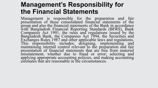 Management’s Responsibility for
the Financial Statements
Management is responsible for the preparation and fair
presentation of these consolidated financial statements of the
group and also the financial statements of the Bank in accordance
with Bangladesh Financial Reporting Standards (BFRS), Bank
Companies Act 1991, the rules and regulations issued by the
Bangladesh Bank, the Companies Act 1994, the Securities and
Exchanges Rules 1987 and other applicable laws and regulations.
This responsibility includes; designing, implementing and
maintaining internal control relevant to the preparation and fair
presentation of financial statements that are free from material
misstatement, whether due to fraud or error; selecting and
applying appropriate accounting policies, and making accounting
estimates that are reasonable in the circumstances.
 