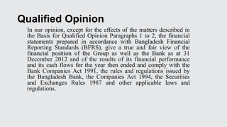 Qualified Opinion
In our opinion, except for the effects of the matters described in
the Basis for Qualified Opinion Paragraphs 1 to 2, the financial
statements prepared in accordance with Bangladesh Financial
Reporting Standards (BFRS), give a true and fair view of the
financial position of the Group as well as the Bank as at 31
December 2012 and of the results of its financial performance
and its cash flows for the year then ended and comply with the
Bank Companies Act 1991, the rules and regulations issued by
the Bangladesh Bank, the Companies Act 1994, the Securities
and Exchanges Rules 1987 and other applicable laws and
regulations.
 