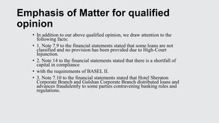 Emphasis of Matter for qualified
opinion
• In addition to our above qualified opinion, we draw attention to the
following facts:
• 1. Note 7.9 to the financial statements stated that some loans are not
classified and no provision has been provided due to High-Court
Injunction.
• 2. Note 14 to the financial statements stated that there is a shortfall of
capital in compliance
• with the requirements of BASEL II.
• 3. Note 7.10 to the financial statements stated that Hotel Sheraton
Corporate Branch and Gulshan Corporate Branch distributed loans and
advances fraudulently to some parties contravening banking rules and
regulations.
 