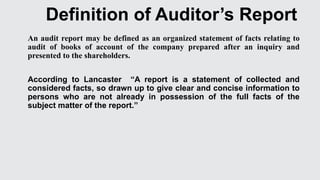 Definition of Auditor’s Report
An audit report may be defined as an organized statement of facts relating to
audit of books of account of the company prepared after an inquiry and
presented to the shareholders.
According to Lancaster “A report is a statement of collected and
considered facts, so drawn up to give clear and concise information to
persons who are not already in possession of the full facts of the
subject matter of the report.”
 