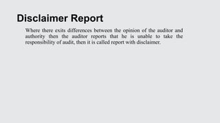 Disclaimer Report
Where there exits differences between the opinion of the auditor and
authority then the auditor reports that he is unable to take the
responsibility of audit, then it is called report with disclaimer.
 