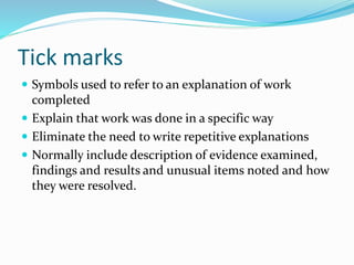 Tick marks
 Symbols used to refer to an explanation of work
completed
 Explain that work was done in a specific way
 Eliminate the need to write repetitive explanations
 Normally include description of evidence examined,
findings and results and unusual items noted and how
they were resolved.
 