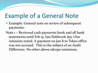 Example of a General Note
 Example: General note on review of subsequent
payments:
Note 1 – Reviewed cash payments book and all bank
statements until Feb 15, last fieldwork day. One
omission noted. A payment on Jan 8 to Tokyo office
was not accrued. This is the subject of an Audit
Difference. No other above sdcope omissions.
 