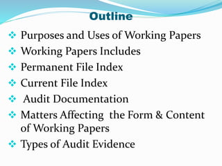 Outline
 Purposes and Uses of Working Papers
 Working Papers Includes
 Permanent File Index
 Current File Index
 Audit Documentation
 Matters Affecting the Form & Content
of Working Papers
 Types of Audit Evidence
 