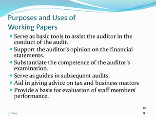 11/7/2015
10
9
Purposes and Uses of
Working Papers
 Serve as basic tools to assist the auditor in the
conduct of the audit.
 Support the auditor’s opinion on the financial
statements.
 Substantiate the competence of the auditor’s
examination.
 Serve as guides in subsequent audits.
 Aid in giving advice on tax and business matters
 Provide a basis for evaluation of staff members’
performance.
 