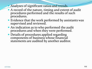 11/7/2015 112
 Analyses of significant ratios and trends.
 A record of the nature, timing and extent of audit
procedures performed and the results of such
procedures.
 Evidence that the work performed by assistants was
supervised and reviewed.
 An indication as to who performed the audit
procedures and when they were performed.
 Details of procedures applied regarding
components of business whose financial
statements are audited by another auditor.
 