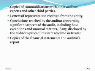 11/7/2015 113
 Copies of communications with other auditors,
experts and other third parties.
 Letters of representation received from the entity.
 Conclusions reached by the auditor concerning
significant aspects of the audit, including how
exceptions and unusual matters, if any, disclosed by
the auditor’s procedures were resolved or treated.
 Copies of the financial statements and auditor’s
report.
 