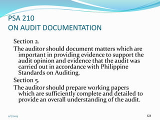 11/7/2015 121
PSA 210
ON AUDIT DOCUMENTATION
Section 2.
The auditor should document matters which are
important in providing evidence to support the
audit opinion and evidence that the audit was
carried out in accordance with Philippine
Standards on Auditing.
Section 5.
The auditor should prepare working papers
which are sufficiently complete and detailed to
provide an overall understanding of the audit.
 