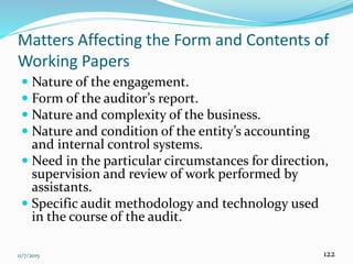 11/7/2015 122
Matters Affecting the Form and Contents of
Working Papers
 Nature of the engagement.
 Form of the auditor’s report.
 Nature and complexity of the business.
 Nature and condition of the entity’s accounting
and internal control systems.
 Need in the particular circumstances for direction,
supervision and review of work performed by
assistants.
 Specific audit methodology and technology used
in the course of the audit.
 
