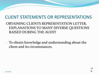 11/7/2015
12
6
CLIENT STATEMENTS OR REPRESENTATIONS
OBTAINING CLIENTS REPRESENTATION LETTER,
EXPLANATIONS TO MANY DIVERSE QUESTIONS
RAISED DURING THE AUDIT
- To obtain knowledge and understanding about the
client and its circumstances.
 