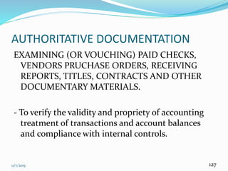 11/7/2015 127
AUTHORITATIVE DOCUMENTATION
EXAMINING (OR VOUCHING) PAID CHECKS,
VENDORS PRUCHASE ORDERS, RECEIVING
REPORTS, TITLES, CONTRACTS AND OTHER
DOCUMENTARY MATERIALS.
- To verify the validity and propriety of accounting
treatment of transactions and account balances
and compliance with internal controls.
 