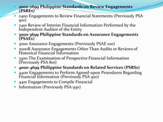  2000-2699 Philippine Standards on Review Engagements
(PSREs)
 2400 Engagements to Review Financial Statements (Previously PSA
910)
 2410 Review of Interim Financial Information Performed by the
Independent Auditor of the Entity
 3000-3699 Philippine Standards on Assurance Engagements
(PSAEs)
 3000 Assurance Engagements (Previously PSAE 100)
 3000R Assurance Engagements Other Than Audits or Reviews of
Historical Financial Information
 3400 The Examination of Prospective Financial Information
(Previously PSA 810)
 4000-4699 Philippine Standards on Related Services (PSRSs)
 4400 Engagements to Perform Agreed-upon Procedures Regarding
Financial Information (Previously PSA 920)
 4410 Engagements to Compile Financial
 Information (Previously PSA 930)
 