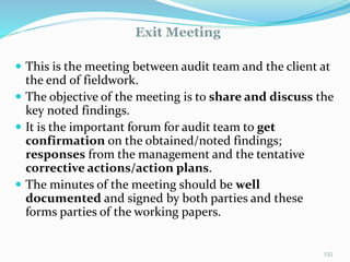 Exit Meeting
11/7/2015 135
 This is the meeting between audit team and the client at
the end of fieldwork.
 The objective of the meeting is to share and discuss the
key noted findings.
 It is the important forum for audit team to get
confirmation on the obtained/noted findings;
responses from the management and the tentative
corrective actions/action plans.
 The minutes of the meeting should be well
documented and signed by both parties and these
forms parties of the working papers.
 