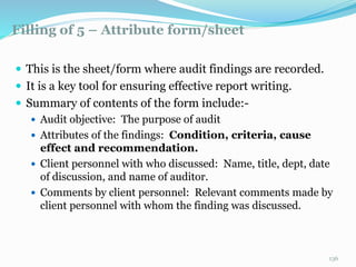 Filling of 5 – Attribute form/sheet
11/7/2015 136
 This is the sheet/form where audit findings are recorded.
 It is a key tool for ensuring effective report writing.
 Summary of contents of the form include:-
 Audit objective: The purpose of audit
 Attributes of the findings: Condition, criteria, cause
effect and recommendation.
 Client personnel with who discussed: Name, title, dept, date
of discussion, and name of auditor.
 Comments by client personnel: Relevant comments made by
client personnel with whom the finding was discussed.
 