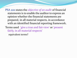 PSA 200 states the objective of an audit of financial
statements is to enable the auditor to express an
opinion whether the financial statements are
prepared, in all material respects, in accordance
with an identified financial reporting framework.
Terms used 'give a true and fair view' or ‘present
fairly, in all material respects’
equivalent terms?
 