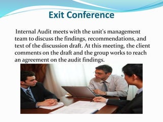Exit Conference
Internal Audit meets with the unit's management
team to discuss the findings, recommendations, and
text of the discussion draft. At this meeting, the client
comments on the draft and the group works to reach
an agreement on the audit findings.
 