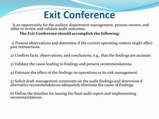 Exit Conference
Is an opportunity for the auditor, department management, process owners, and
other to review and validate audit outcomes.
The Exit Conference should accomplish the following:
1) Present observations and determine if the current operating context might affect
past transactions.
2) Confirm facts, observations, and conclusions, e.g., that the findings are accurate.
3) Validate the cause leading to findings and present recommendations.
4) Estimate the effect of the findings on operations or its risk management.
5) Solicit draft management comments on the audit findings and determine if
alternative recommendations adequately eliminate the cause of findings.
6) Define the timeline for issuing the final audit report and implementing
recommendations.
 