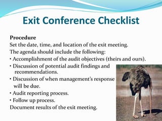Exit Conference Checklist
Procedure
Set the date, time, and location of the exit meeting.
The agenda should include the following:
• Accomplishment of the audit objectives (theirs and ours).
• Discussion of potential audit findings and
recommendations.
• Discussion of when management’s response
will be due.
• Audit reporting process.
• Follow up process.
Document results of the exit meeting.
 
