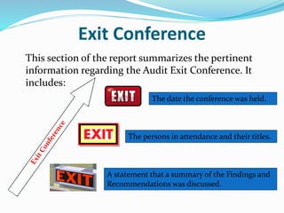 Exit Conference
This section of the report summarizes the pertinent
information regarding the Audit Exit Conference. It
includes:
The date the conference was held.
The persons in attendance and their titles.
A statement that a summary of the Findings and
Recommendations was discussed.
 