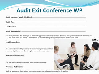 Audit Exit Conference WP
Audit Location (Faculty Division)---------------------------------------------------------------------------------------------
Audit Date---------------------------------------------------------------------------------------------------------------------------
Lead Auditor------------------------------------------------------------------------------------------------------------------------
Audit team Member--------------------------------------------------------------------------------------------------------------
The main purpose of this meeting is to immediately present audit observations to the senior management in a timely manner at the
end of the audit and in such a manner so as to ensure that they clearly understand the results of the audit.
List Observations:
The lead auditor should present observations, taking into account their
perceived significance and identifying key non-conformance areas.
Key Non-conformances:
The lead auditor should present the audit team’s conclusions .
Proposed Audit Score:
Audi tee response to observations, non-conformances and audit score proposed by the auditor.
JOSE
 