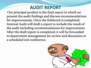 AUDIT REPORT
Our principal product is the final report in which we
present the audit findings and discuss recommendations
for improvements. Once the fieldwork is completed,
Internal Audit will draft a report to include the result of
the audit including recommendations for improvement.
After the draft report is completed, it will be forwarded
to department management for review and discussion at
a scheduled exit conference.
 