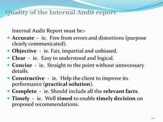 Quality of the Internal Audit report
11/7/2015 148
Internal Audit Report must be:-
 Accurate - ie. Free from errors and distortions (purpose
clearly communicated).
 Objective - ie. Fair, impartial and unbiased.
 Clear - ie. Easy to understood and logical.
 Concise - ie. Straight to the point without unnecessary
details.
 Constructive - ie. Help the client to improve its
performance (practical solution).
 Complete - ie. Should include all the relevant facts.
 Timely - ie. Well timed to enable timely decision on
proposed recommendations.
 