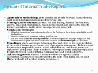 Format of Internal Audit Report…
11/7/2015 150
 Approach or Methodology use: describe the criteria followed; standards used;
work done in testing; documents used (reviewed) etc.
 Findings and Recommendations: For each finding, describe the condition;
criteria; cause and effect/impact. Recommendations should address the cause to
improve operations, and is shown in a separate sub-paragraph.
 Conclusion/Summary:
 This show the auditors’ evaluation of the effect of the findings on the activity audited (The overall
implications).
 Should focus on audit objectives and any qualifications.
 Can also focus on clients accomplishment in relation to previous findings, compliance and
achievements of operations (Here the auditor can show the noted strengths of the client).
 Compliance plan: Agreement between auditor and client on the implementation
of the auditor’s recommendations as part of management responses. It show area of
improvement, responsible person, action to be taken and time frame, name and
signature of both parties (client & auditor). [where possible the compliance plan can
be signed between Head of Internal Audit and the Head of audited entity].
 Acknowledgement: General statement to show the appreciation for
cooperation/assistance extended by client to the audit team during time of audit
(Note: it should not mention specific individuals).
 