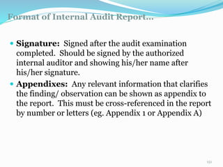 Format of Internal Audit Report…
11/7/2015 151
 Signature: Signed after the audit examination
completed. Should be signed by the authorized
internal auditor and showing his/her name after
his/her signature.
 Appendixes: Any relevant information that clarifies
the finding/ observation can be shown as appendix to
the report. This must be cross-referenced in the report
by number or letters (eg. Appendix 1 or Appendix A)
 