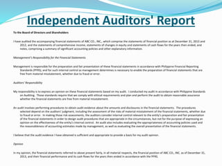 Independent Auditors' Report
To the Board of Directors and Shareholders
I have audited the accompanying financial statements of ABC CO., INC., which comprise the statements of financial position as at December 31, 2013 and
2012, and the statements of comprehensive income, statements of changes in equity and statements of cash flows for the years then ended, and
notes, comprising a summary of significant accounting policies and other explanatory information.
Management’s Responsibility for the Financial Statements
Management is responsible for the preparation and fair presentation of these financial statements in accordance with Philippine Financial Reporting
Standards (PFRS), and for such internal control as management determines is necessary to enable the preparation of financial statements that are
free from material misstatement, whether due to fraud or error.
Auditors’ Responsibility
My responsibility is to express an opinion on these financial statements based on my audit. I conducted my audit in accordance with Philippine Standards
on Auditing. Those standards require that we comply with ethical requirements and plan and perform the audit to obtain reasonable assurance
whether the financial statements are free from material misstatement.
An audit involves performing procedures to obtain audit evidence about the amounts and disclosures in the financial statements. The procedures
selected depend on the auditors’ judgment, including the assessment of the risks of material misstatement of the financial statements, whether due
to fraud or error. In making those risk assessments, the auditors consider internal control relevant to the entity’s preparation and fair presentation
of the financial statements in order to design audit procedures that are appropriate in the circumstances, but not for the purpose of expressing an
opinion on the effectiveness of the entity’s internal control. An audit also includes evaluating the appropriateness of accounting policies used and
the reasonableness of accounting estimates made by management, as well as evaluating the overall presentation of the financial statements.
I believe that the audit evidence I have obtained is sufficient and appropriate to provide a basis for my audit opinion.
Opinion
In my opinion, the financial statements referred to above present fairly, in all material respects, the financial position of ABC CO., INC. as of December 31,
2013, and their financial performance and its cash flows for the years then ended in accordance with the PFRS.
 