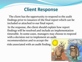 Client Response
The client has the opportunity to respond to the audit
findings prior to issuance of the final report which can be
included or attached to our final report.
In the response, the client should explain how report
findings will be resolved and include an implementation
timetable. In some cases, managers may choose to respond
with a decision not to implement an audit
recommendation and to accept the
risks associated with an audit finding.
 