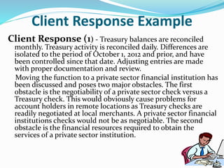 Client Response Example
Client Response (1) - Treasury balances are reconciled
monthly. Treasury activity is reconciled daily. Differences are
isolated to the period of October 1, 2012 and prior, and have
been controlled since that date. Adjusting entries are made
with proper documentation and review.
Moving the function to a private sector financial institution has
been discussed and poses two major obstacles. The first
obstacle is the negotiability of a private sector check versus a
Treasury check. This would obviously cause problems for
account holders in remote locations as Treasury checks are
readily negotiated at local merchants. A private sector financial
institutions checks would not be as negotiable. The second
obstacle is the financial resources required to obtain the
services of a private sector institution.
 