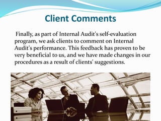 Client Comments
Finally, as part of Internal Audit's self-evaluation
program, we ask clients to comment on Internal
Audit's performance. This feedback has proven to be
very beneficial to us, and we have made changes in our
procedures as a result of clients' suggestions.
 