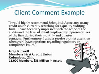 Client Comment Example
"I would highly recommend Schmidt & Associates to any
credit union currently searching for a quality auditing
firm. I have been very impressed with the scope of the
audits and the level of detail employed by representatives
of the firm during their monthly and quarter
contacts. Furthermore, I always receive prompt attention
whenever I have questions regarding regulatory or
compliance issues."
Greg Kidwell
Members First Credit Union
Columbus, Ohio
11,000 Members, $38 Million in Assets
 
