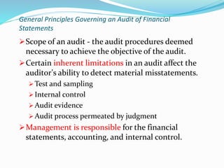 Scope of an audit - the audit procedures deemed
necessary to achieve the objective of the audit.
Certain inherent limitations in an audit affect the
auditor’s ability to detect material misstatements.
 Test and sampling
 Internal control
 Audit evidence
 Audit process permeated by judgment
Management is responsible for the financial
statements, accounting, and internal control.
General Principles Governing an Audit of Financial
Statements
 