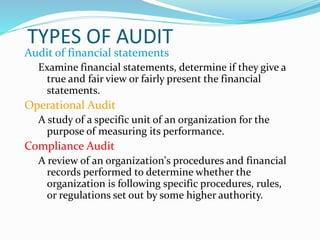 TYPES OF AUDIT
Audit of financial statements
Examine financial statements, determine if they give a
true and fair view or fairly present the financial
statements.
Operational Audit
A study of a specific unit of an organization for the
purpose of measuring its performance.
Compliance Audit
A review of an organization’s procedures and financial
records performed to determine whether the
organization is following specific procedures, rules,
or regulations set out by some higher authority.
 