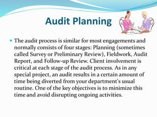 Audit Planning
 The audit process is similar for most engagements and
normally consists of four stages: Planning (sometimes
called Survey or Preliminary Review), Fieldwork, Audit
Report, and Follow-up Review. Client involvement is
critical at each stage of the audit process. As in any
special project, an audit results in a certain amount of
time being diverted from your department's usual
routine. One of the key objectives is to minimize this
time and avoid disrupting ongoing activities.
 