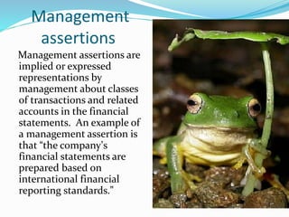 Management
assertions
Management assertions are
implied or expressed
representations by
management about classes
of transactions and related
accounts in the financial
statements. An example of
a management assertion is
that “the company’s
financial statements are
prepared based on
international financial
reporting standards.”
 