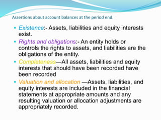Assertions about account balances at the period end.
 Existence:- Assets, liabilities and equity interests
exist.
 Rights and obligations:- An entity holds or
controls the rights to assets, and liabilities are the
obligations of the entity.
 Completeness—All assets, liabilities and equity
interests that should have been recorded have
been recorded
 Valuation and allocation —Assets, liabilities, and
equity interests are included in the financial
statements at appropriate amounts and any
resulting valuation or allocation adjustments are
appropriately recorded.
 
