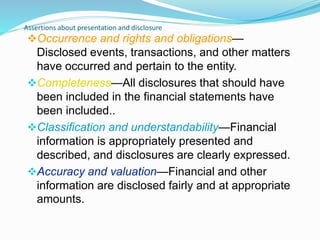 Assertions about presentation and disclosure
Occurrence and rights and obligations—
Disclosed events, transactions, and other matters
have occurred and pertain to the entity.
Completeness—All disclosures that should have
been included in the financial statements have
been included..
Classification and understandability—Financial
information is appropriately presented and
described, and disclosures are clearly expressed.
Accuracy and valuation—Financial and other
information are disclosed fairly and at appropriate
amounts.
 