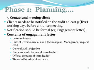 Phase 1: Planning….
11/7/2015 33
3. Contact and meeting client
 Clients needs to be notified on the audit at least 5 (five)
working days before entrance meeting.
 Notification should be formal (eg. Engagement letter)
 Contents of engagement letter
 Letter reference
 Date of letter Source of audit (Annual plan, Management request
etc.)
 General audit objective
 Names of audit team and team leader
 Official contacts of team leader
 Time and location of entrance.
 