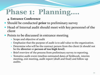 Phase 1: Planning….
11/7/2015 34
4. Entrance Conference
 Should be conducted prior to preliminary survey
 Head of Internal audit should meet with key personnel of the
client
 Points to be discussed in entrance meeting
 Scope and objective of audit
 Emphasize that the purpose of audit is to add value to the organization.
 Determine who will be the contract person from the client (it should not
be the director or person of too high level).
 Brief overview of the process from preliminary survey to reporting.
 Tentative audit event timeline estimated dates of fieldwork, interim
meeting, exit meeting, audit report (draft and final) and follow-up
audits.
 